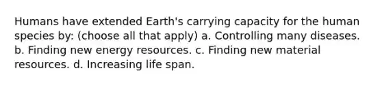 Humans have extended Earth's carrying capacity for the human species by: (choose all that apply) a. Controlling many diseases. b. Finding new energy resources. c. Finding new material resources. d. Increasing life span.