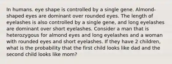 In humans. eye shape is controlled by a single gene. Almond-shaped eyes are dominant over rounded eyes. The length of eyelashes is also controlled by a single gene, and long eyelashes are dominant over short eyelashes. Consider a man that is heterozygous for almond eyes and long eyelashes and a woman with rounded eyes and short eyelashes. If they have 2 children, what is the probability that the first child looks like dad and the second child looks like mom?