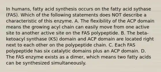 In humans, fatty acid synthesis occurs on the fatty acid sythase (FAS). Which of the following statements does NOT describe a characteristic of this enzyme. A. The flexibility of the ACP domain means the growing acyl chain can easily move from one active site to another active site on the FAS polypeptide. B. The beta-ketoacyl synthase (KS) domain and ACP domain are located right next to each other on the polypeptide chain. C. Each FAS polypeptide has six catalytic domains plus an ACP domain. D. The FAS enzyme exists as a dimer, which means two fatty acids can be synthesized simultaneously.