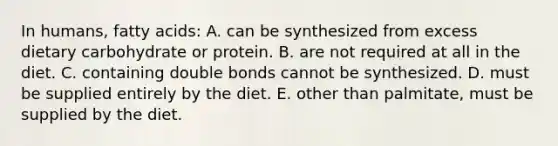 In humans, fatty acids: A. can be synthesized from excess dietary carbohydrate or protein. B. are not required at all in the diet. C. containing double bonds cannot be synthesized. D. must be supplied entirely by the diet. E. other than palmitate, must be supplied by the diet.