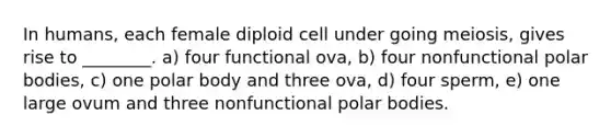 In humans, each female diploid cell under going meiosis, gives rise to ________. a) four functional ova, b) four nonfunctional polar bodies, c) one polar body and three ova, d) four sperm, e) one large ovum and three nonfunctional polar bodies.