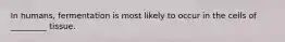 In humans, fermentation is most likely to occur in the cells of _________ tissue.
