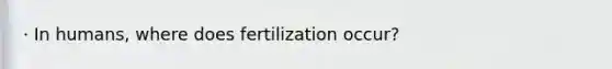 · In humans, where does fertilization occur?