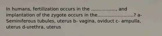 In humans, fertilization occurs in the ................., and implantation of the zygote occurs in the.........................? a- Seminiferous tubules, uterus b- vagina, oviduct c- ampulla, uterus d-urethra, uterus