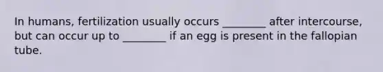 In humans, fertilization usually occurs ________ after intercourse, but can occur up to ________ if an egg is present in the fallopian tube.