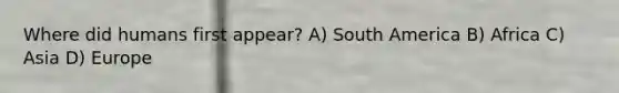 Where did humans first appear? A) South America B) Africa C) Asia D) Europe