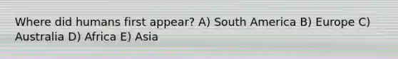 Where did humans first appear? A) South America B) Europe C) Australia D) Africa E) Asia