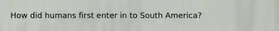 How did humans first enter in to South America?