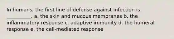 In humans, the first line of defense against infection is __________. a. the skin and mucous membranes b. the inflammatory response c. adaptive immunity d. the humeral response e. the cell-mediated response