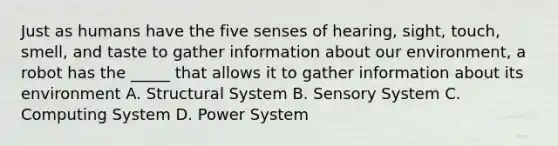 Just as humans have the five senses of hearing, sight, touch, smell, and taste to gather information about our environment, a robot has the _____ that allows it to gather information about its environment A. Structural System B. Sensory System C. Computing System D. Power System