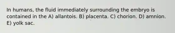 In humans, the fluid immediately surrounding the embryo is contained in the A) allantois. B) placenta. C) chorion. D) amnion. E) yolk sac.