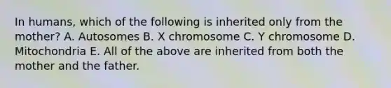 In humans, which of the following is inherited only from the mother? A. Autosomes B. X chromosome C. Y chromosome D. Mitochondria E. All of the above are inherited from both the mother and the father.