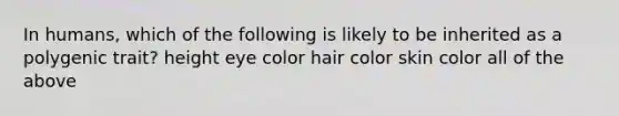 In humans, which of the following is likely to be inherited as a polygenic trait? height eye color hair color skin color all of the above