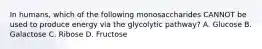 In humans, which of the following monosaccharides CANNOT be used to produce energy via the glycolytic pathway? A. Glucose B. Galactose C. Ribose D. Fructose