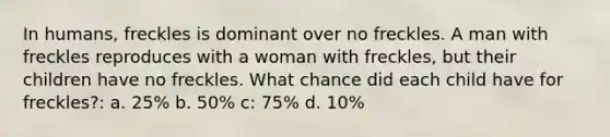 In humans, freckles is dominant over no freckles. A man with freckles reproduces with a woman with freckles, but their children have no freckles. What chance did each child have for freckles?: a. 25% b. 50% c: 75% d. 10%