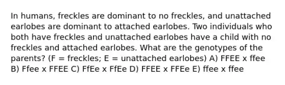 In humans, freckles are dominant to no freckles, and unattached earlobes are dominant to attached earlobes. Two individuals who both have freckles and unattached earlobes have a child with no freckles and attached earlobes. What are the genotypes of the parents? (F = freckles; E = unattached earlobes) A) FFEE x ffee B) Ffee x FFEE C) FfEe x FfEe D) FFEE x FFEe E) ffee x ffee