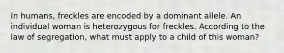 In humans, freckles are encoded by a dominant allele. An individual woman is heterozygous for freckles. According to the law of segregation, what must apply to a child of this woman?