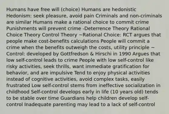 Humans have free will (choice) Humans are hedonistic Hedonism: seek pleasure, avoid pain Criminals and non-criminals are similar Humans make a rational choice to commit crime Punishments will prevent crime -Deterrence Theory Rational Choice Theory Control Theory ~Rational Choice: RCT argues that people make cost-benefits calculations People will commit a crime when the benefits outweigh the costs, utility principle ~ Control: developed by Gottfredson & Hirschi in 1990 Argues that low self-control leads to crime People with low self-control like risky activities, seek thrills, want immediate gratification for behavior, and are impulsive Tend to enjoy physical activities instead of cognitive activities, avoid complex tasks, easily frustrated Low self-control stems from ineffective socialization in childhood Self-control develops early in life (10 years old) tends to be stable over time Guardians help children develop self-control Inadequate parenting may lead to a lack of self-control