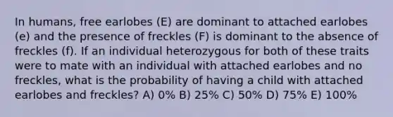 In humans, free earlobes (E) are dominant to attached earlobes (e) and the presence of freckles (F) is dominant to the absence of freckles (f). If an individual heterozygous for both of these traits were to mate with an individual with attached earlobes and no freckles, what is the probability of having a child with attached earlobes and freckles? A) 0% B) 25% C) 50% D) 75% E) 100%