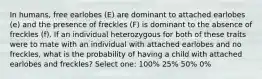 In humans, free earlobes (E) are dominant to attached earlobes (e) and the presence of freckles (F) is dominant to the absence of freckles (f). If an individual heterozygous for both of these traits were to mate with an individual with attached earlobes and no freckles, what is the probability of having a child with attached earlobes and freckles? Select one: 100% 25% 50% 0%