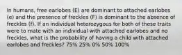 In humans, free earlobes (E) are dominant to attached earlobes (e) and the presence of freckles (F) is dominant to the absence of freckles (f). If an individual heterozygous for both of these traits were to mate with an individual with attached earlobes and no freckles, what is the probability of having a child with attached earlobes and freckles? 75% 25% 0% 50% 100%