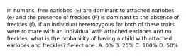 In humans, free earlobes (E) are dominant to attached earlobes (e) and the presence of freckles (F) is dominant to the absence of freckles (f). If an individual heterozygous for both of these traits were to mate with an individual with attached earlobes and no freckles, what is the probability of having a child with attached earlobes and freckles? Select one: A. 0% B. 25% C. 100% D. 50%