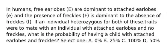 In humans, free earlobes (E) are dominant to attached earlobes (e) and the presence of freckles (F) is dominant to the absence of freckles (f). If an individual heterozygous for both of these traits were to mate with an individual with attached earlobes and no freckles, what is the probability of having a child with attached earlobes and freckles? Select one: A. 0% B. 25% C. 100% D. 50%