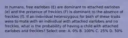 In humans, free earlobes (E) are dominant to attached earlobes (e) and the presence of freckles (F) is dominant to the absence of freckles (f). If an individual heterozygous for both of these traits were to mate with an individual with attached earlobes and no freckles, what is the probability of having a child with attached earlobes and freckles? Select one: A. 0% B. 100% C. 25% D. 50%