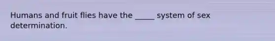Humans and fruit flies have the _____ system of sex determination.