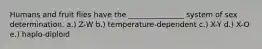 Humans and fruit flies have the _______________ system of sex determination. a.) Z-W b.) temperature-dependent c.) X-Y d.) X-O e.) haplo-diploid