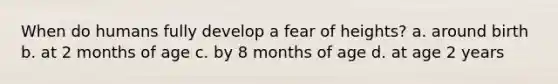 When do humans fully develop a fear of heights? a. around birth b. at 2 months of age c. by 8 months of age d. at age 2 years