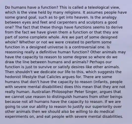 Do humans have a function? This is called a teleological view, which is the view held by many religions. It assumes people have some grand goal, such as to get into heaven. Is the analogy between eyes and feet and carpenters and sculptors a good one? The fact that these things have functions seems to derive from the fact we have given them a function or that they are part of some complete whole. Are we part of some designed whole? Whether or not we were created to perform some function in a designed universe is a controversial one. Is reasoning really a definitive human function? Other animals may have the capacity to reason to some degree so where do we draw the line between humans and animals? Perhaps our function is just to survive or satisfy desires like other animals. Then shouldn't we dedicate our life to this, which suggests the hedonist lifestyle that Calicles argues for. There are some humans that don't have the capacity to reason (infants, people with severe mental disabilities) does this mean that they are not really human. Australian Philosopher Peter Singer, argues that we cannot use reason to distinguish humans from other beings because not all humans have the capacity to reason. If we are going to use our ability to reason to justify our superiority over other animals then we should also be willing to do medical experiments on, and eat people with severe mental disabilities.