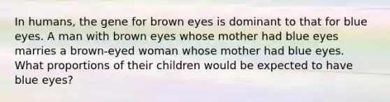 In humans, the gene for brown eyes is dominant to that for blue eyes. A man with brown eyes whose mother had blue eyes marries a brown-eyed woman whose mother had blue eyes. What proportions of their children would be expected to have blue eyes?