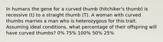 In humans the gene for a curved thumb (hitchiker's thumb) is recessive (t) to a straight thumb (T). A woman with curved thumbs marries a man who is heterozygous for this trait. Assuming ideal conditions, what percentage of their offspring will have curved thumbs? 0% 75% 100% 50% 25%