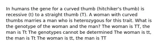 In humans the gene for a curved thumb (hitchiker's thumb) is recessive (t) to a straight thumb (T). A woman with curved thumbs marries a man who is heterozygous for this trait. What is the genotype of the woman and the man? The woman is TT, the man is Tt The genotypes cannot be determined The woman is tt, the man is Tt The woman is tt, the man is TT