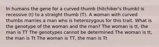 In humans the gene for a curved thumb (hitchiker's thumb) is recessive (t) to a straight thumb (T). A woman with curved thumbs marries a man who is heterozygous for this trait. What is the genotype of the woman and the man? The woman is tt, the man is TT The genotypes cannot be determined The woman is tt, the man is Tt The woman is TT, the man is Tt