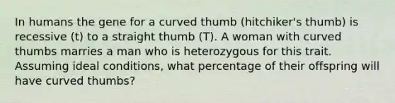 In humans the gene for a curved thumb (hitchiker's thumb) is recessive (t) to a straight thumb (T). A woman with curved thumbs marries a man who is heterozygous for this trait. Assuming ideal conditions, what percentage of their offspring will have curved thumbs?