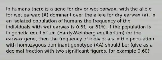 In humans there is a gene for dry or wet earwax, with the allele for wet earwax (A) dominant over the allele for dry earwax (a). In an isolated population of humans the frequency of the individuals with wet earwax is 0.81, or 81%. If the population is in genetic equilibrium (Hardy-Weinberg equilibrium) for the earwax gene, then the frequency of individuals in the population with homozygous dominant genotype (AA) should be: (give as a decimal fraction with two significant figures, for example 0.60)