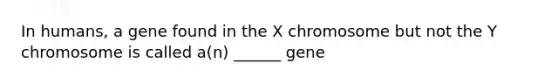 In humans, a gene found in the X chromosome but not the Y chromosome is called a(n) ______ gene