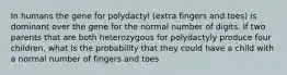 In humans the gene for polydactyl (extra fingers and toes) is dominant over the gene for the normal number of digits. If two parents that are both heterozygous for polydactyly produce four children, what is the probability that they could have a child with a normal number of fingers and toes