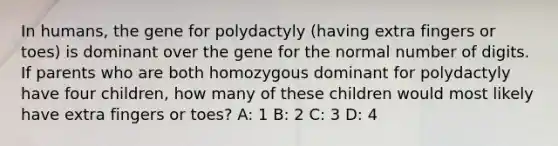 In humans, the gene for polydactyly (having extra fingers or toes) is dominant over the gene for the normal number of digits. If parents who are both homozygous dominant for polydactyly have four children, how many of these children would most likely have extra fingers or toes? A: 1 B: 2 C: 3 D: 4