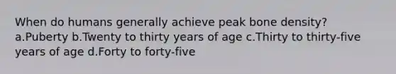 When do humans generally achieve peak bone density? a.Puberty b.Twenty to thirty years of age c.Thirty to thirty-five years of age d.Forty to forty-five