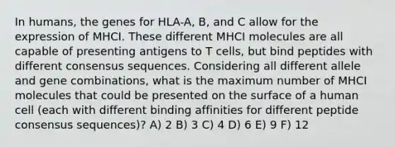 In humans, the genes for HLA-A, B, and C allow for the expression of MHCI. These different MHCI molecules are all capable of presenting antigens to T cells, but bind peptides with different consensus sequences. Considering all different allele and gene combinations, what is the maximum number of MHCI molecules that could be presented on the surface of a human cell (each with different binding affinities for different peptide consensus sequences)? A) 2 B) 3 C) 4 D) 6 E) 9 F) 12