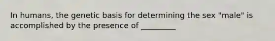 In humans, the genetic basis for determining the sex "male" is accomplished by the presence of _________