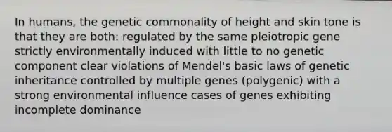 In humans, the genetic commonality of height and skin tone is that they are both: regulated by the same pleiotropic gene strictly environmentally induced with little to no genetic component clear violations of Mendel's basic laws of genetic inheritance controlled by multiple genes (polygenic) with a strong environmental influence cases of genes exhibiting incomplete dominance