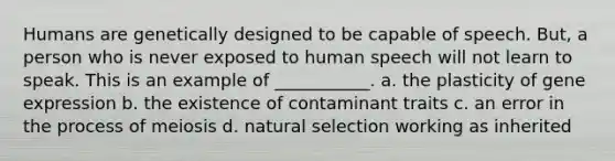 Humans are genetically designed to be capable of speech. But, a person who is never exposed to human speech will not learn to speak. This is an example of ___________. a. the plasticity of <a href='https://www.questionai.com/knowledge/kFtiqWOIJT-gene-expression' class='anchor-knowledge'>gene expression</a> b. the existence of contaminant traits c. an error in the process of meiosis d. natural selection working as inherited