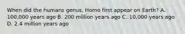 When did the humans genus, Homo first appear on Earth? A. 100,000 years ago B. 200 million years ago C. 10,000 years ago D. 2.4 million years ago