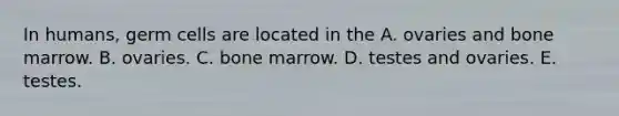 In humans, germ cells are located in the A. ovaries and bone marrow. B. ovaries. C. bone marrow. D. testes and ovaries. E. testes.