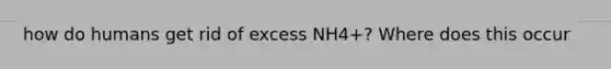 how do humans get rid of excess NH4+? Where does this occur