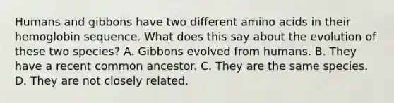 Humans and gibbons have two different amino acids in their hemoglobin sequence. What does this say about the evolution of these two species? A. Gibbons evolved from humans. B. They have a recent common ancestor. C. They are the same species. D. They are not closely related.